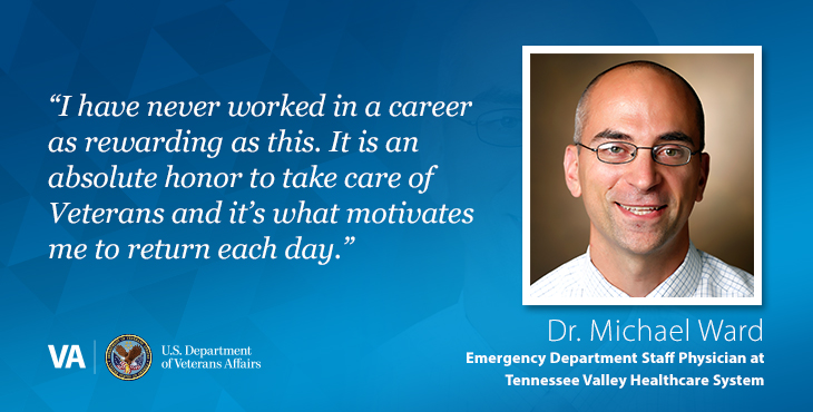 “I have never worked in a career as rewarding as this. It is an absolute honor to take care of Veterans and it’s what motivates me to return each day.” — Dr. Michael Ward, Emergency Department Staff Physician, Tennessee Valley Healthcare System