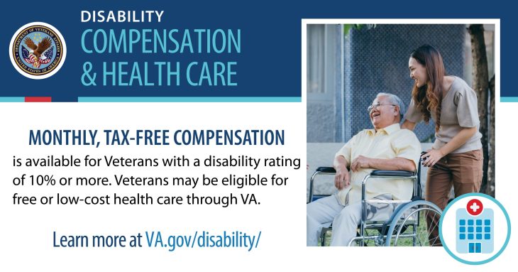 Woman pushing man in a wheelchair. Graphic states "Disability ratings and compensation, health care. Monthly tax-free compensation is available for Veterans with a disability rating of 10% or more. Veterans may be eligible for free or low-cost health care through VA. Learn more at va.gov/disability/ "